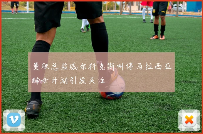 曼联总监威尔科克斯叫停马拉西亚转会计划引发关注