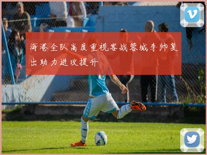 海港全队高度重视客战蓉城李帅复出助力进攻提升
