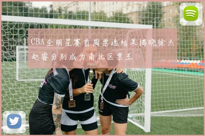 CBA全明星赛首周票选结果揭晓徐杰赵睿分别成为南北区票王