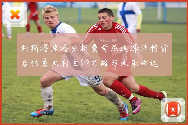 科斯塔库塔分析曼奇尼选择沙特背后的意大利主帅之路与未来命运