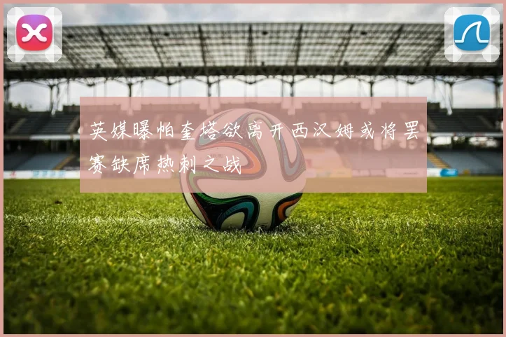 英媒曝帕奎塔欲离开西汉姆或将罢赛缺席热刺之战