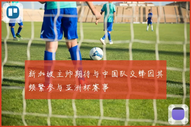 新加坡主帅期待与中国队交锋因其频繁参与亚洲杯赛事