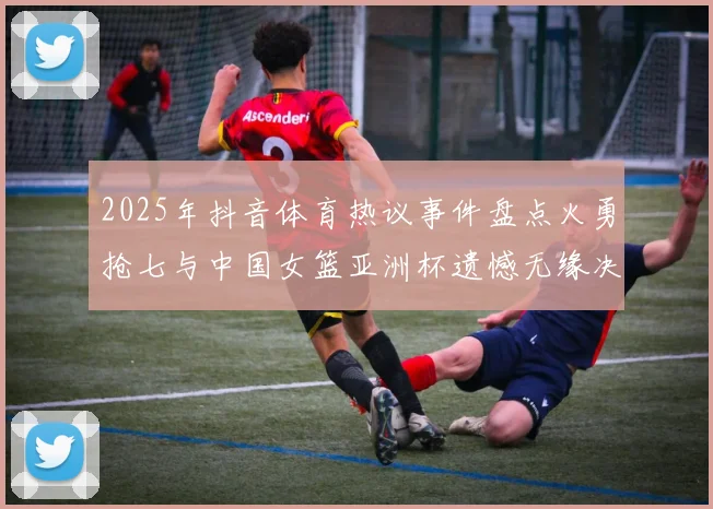 2025年抖音体育热议事件盘点火勇抢七与中国女篮亚洲杯遗憾无缘决赛