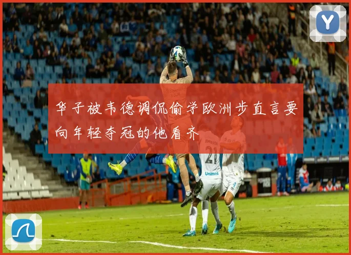 华子被韦德调侃偷学欧洲步直言要向年轻夺冠的他看齐