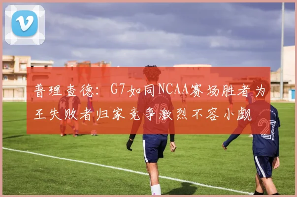 普理查德：G7如同NCAA赛场胜者为王失败者归家竞争激烈不容小觑