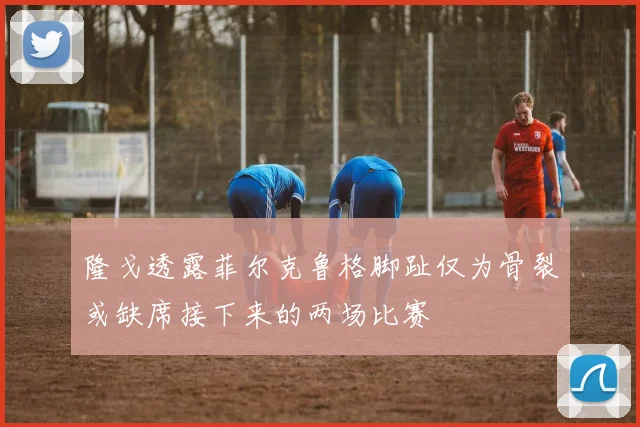 隆戈透露菲尔克鲁格脚趾仅为骨裂或缺席接下来的两场比赛