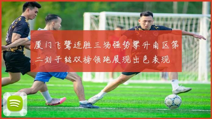 厦门飞鹭连胜三场强势攀升南区第二刘子铭双榜领跑展现出色表现