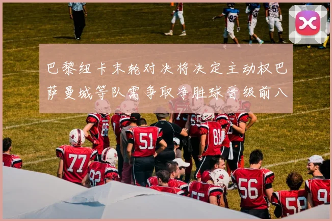 巴黎纽卡末轮对决将决定主动权巴萨曼城等队需争取净胜球晋级前八