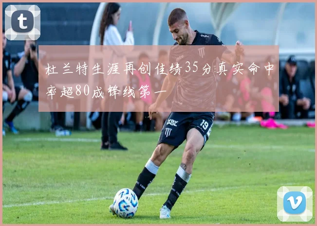 杜兰特生涯再创佳绩35分真实命中率超80成锋线第一