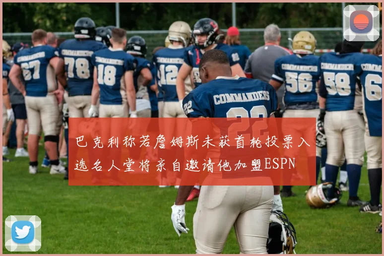 巴克利称若詹姆斯未获首轮投票入选名人堂将亲自邀请他加盟ESPN