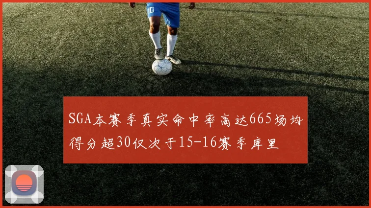 SGA本赛季真实命中率高达665场均得分超30仅次于15-16赛季库里